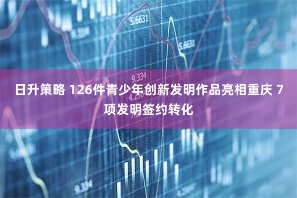 日升策略 126件青少年创新发明作品亮相重庆 7项发明签约转化