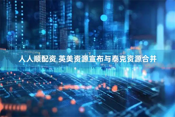 人人顺配资 英美资源宣布与泰克资源合并