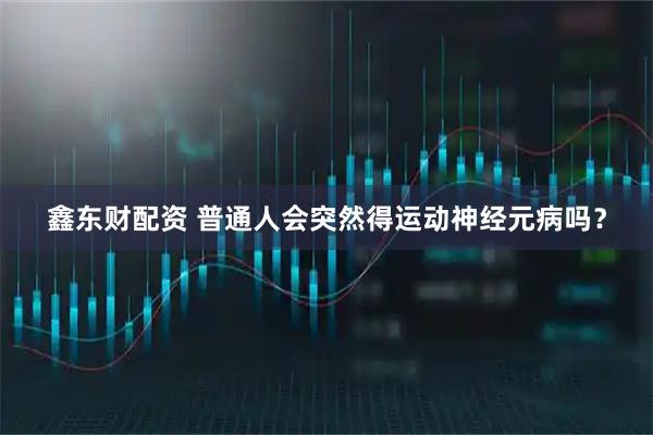鑫东财配资 普通人会突然得运动神经元病吗？