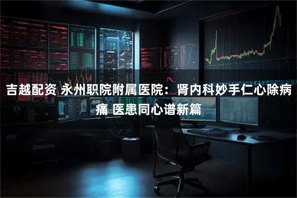 吉越配资 永州职院附属医院：肾内科妙手仁心除病痛 医患同心谱新篇