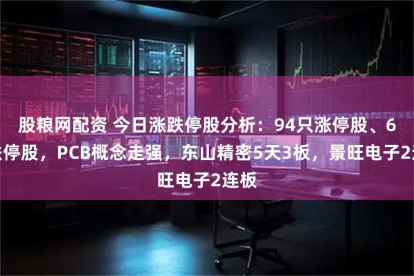 股粮网配资 今日涨跌停股分析：94只涨停股、6只跌停股，PCB概念走强，东山精密5天3板，景旺电子2连板