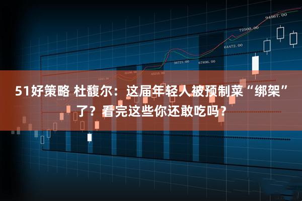 51好策略 杜馥尔：这届年轻人被预制菜“绑架”了？看完这些你还敢吃吗？