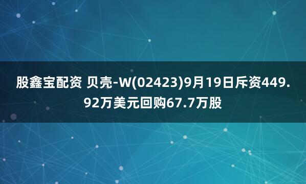 股鑫宝配资 贝壳-W(02423)9月19日斥资449.92万美元回购67.7万股