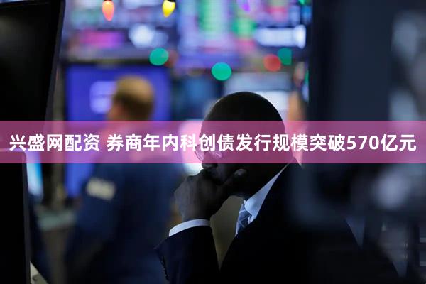 兴盛网配资 券商年内科创债发行规模突破570亿元