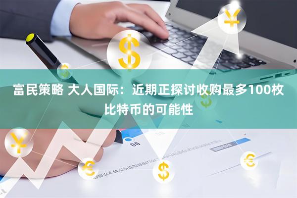 富民策略 大人国际：近期正探讨收购最多100枚比特币的可能性
