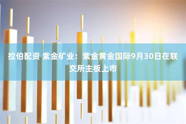 拉伯配资 紫金矿业：紫金黄金国际9月30日在联交所主板上市