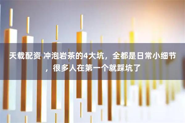 天载配资 冲泡岩茶的4大坑，全都是日常小细节，很多人在第一个就踩坑了