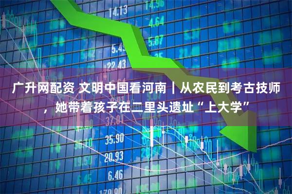 广升网配资 文明中国看河南｜从农民到考古技师，她带着孩子在二里头遗址“上大学”