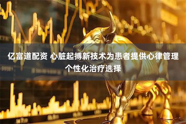 亿富道配资 心脏起搏新技术为患者提供心律管理个性化治疗选择