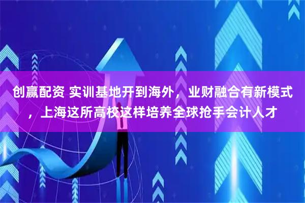 创赢配资 实训基地开到海外，业财融合有新模式，上海这所高校这样培养全球抢手会计人才