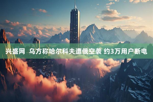 兴盛网  乌方称哈尔科夫遭俄空袭 约3万用户断电