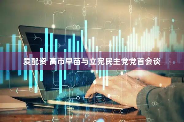 爱配资 高市早苗与立宪民主党党首会谈