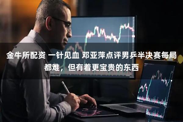 金牛所配资 一针见血 邓亚萍点评男乒半决赛每局都难，但有着更宝贵的东西