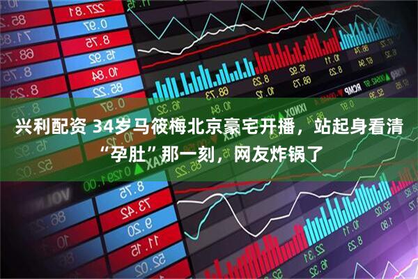兴利配资 34岁马筱梅北京豪宅开播，站起身看清“孕肚”那一刻，网友炸锅了