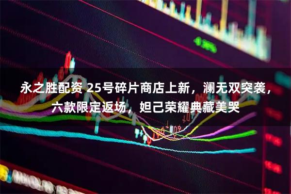 永之胜配资 25号碎片商店上新，澜无双突袭，六款限定返场，妲己荣耀典藏美哭