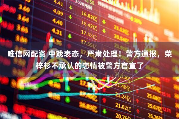 唯信网配资 中戏表态，严肃处理！警方通报，荣梓杉不承认的恋情被警方官宣了