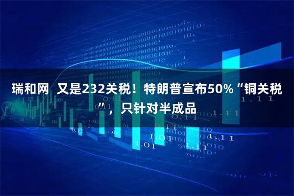 瑞和网  又是232关税！特朗普宣布50%“铜关税”，只针对半成品