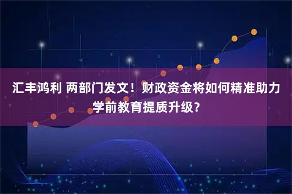 汇丰鸿利 两部门发文！财政资金将如何精准助力学前教育提质升级？