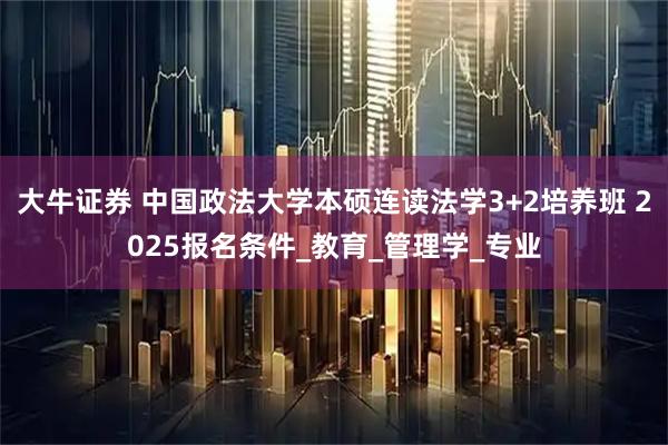 大牛证券 中国政法大学本硕连读法学3+2培养班 2025报名条件_教育_管理学_专业