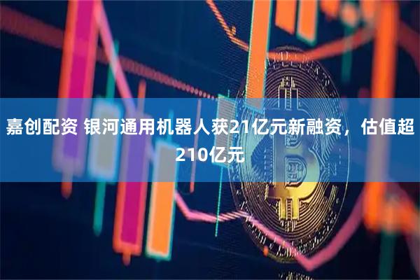 嘉创配资 银河通用机器人获21亿元新融资，估值超210亿元