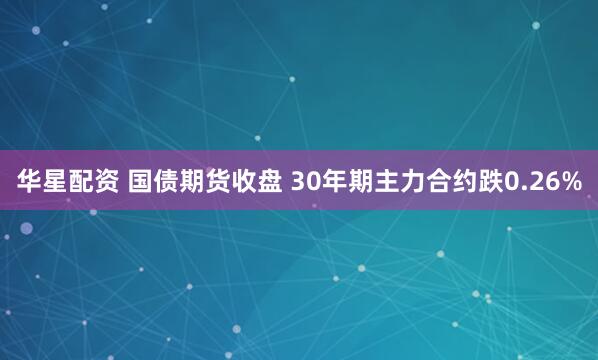 华星配资 国债期货收盘 30年期主力合约跌0.26%