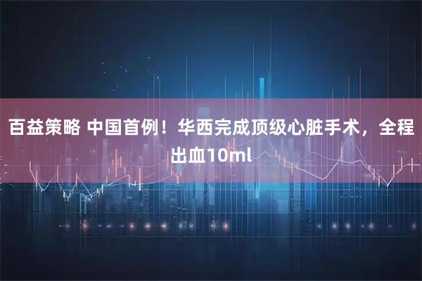 百益策略 中国首例！华西完成顶级心脏手术，全程出血10ml
